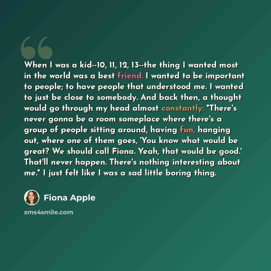 “When I was a kid--10, 11, 12, 13--the thing I wanted most in the world was a best friend. I wanted to be important to people; to have people that understood me. I wanted to just be close to somebody. And back then, a thought would go through my head almost constantly: "There's never gonna be a…” quote by Fiona Apple