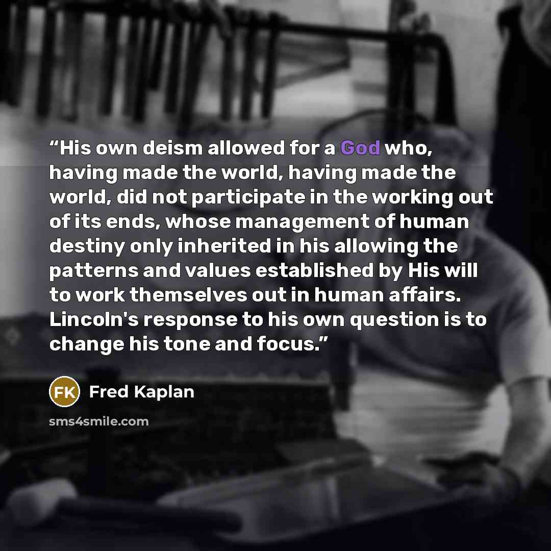 “His own deism allowed for a God who, having made the world, having made the world, did not participate in the working out of its ends, whose management of human destiny only inherited in his allowing the patterns and values established by His will to work themselves out in human affairs. Lincoln's…” quote by Fred Kaplan