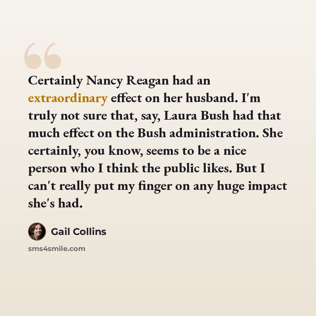 “Certainly Nancy Reagan had an extraordinary effect on her husband. I'm truly not sure that, say, Laura Bush had that much effect on the Bush administration. She certainly, you know, seems to be a nice person who I think the public likes. But I can't really put my finger on any huge impact she's had.” quote by Gail Collins