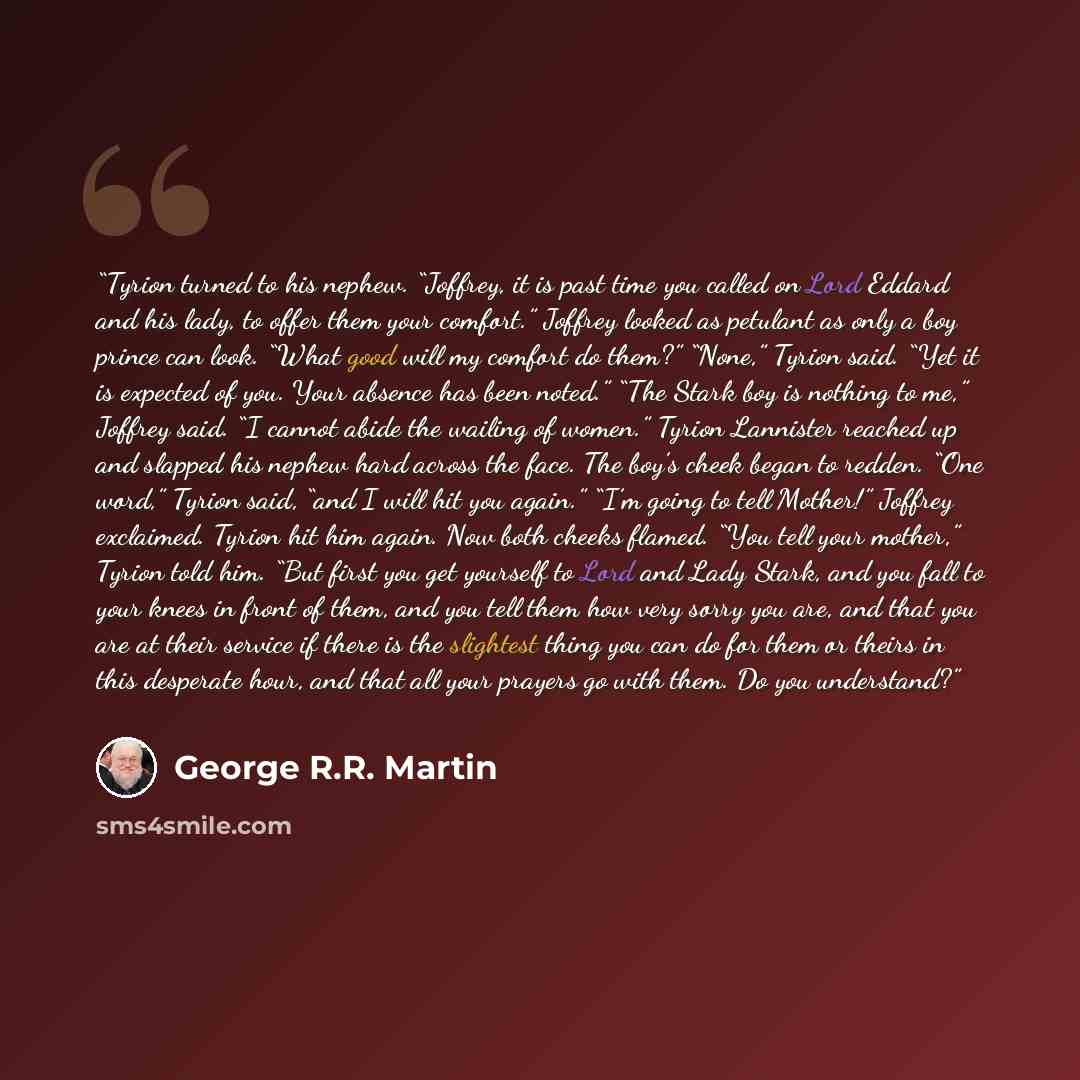 “Tyrion turned to his nephew. “Joffrey, it is past time you called on Lord Eddard and his lady, to offer them your comfort.” Joffrey looked as petulant as only a boy prince can look. “What good will my comfort do them?” “None,” Tyrion said. “Yet it is expected of you. Your absence has been noted.”…” quote by George R.R. Martin