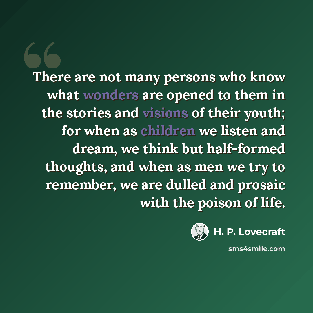 “There are not many persons who know what wonders are opened to them in the stories and visions of their youth; for when as children we listen and dream, we think but half-formed thoughts, and when as men we try to remember, we are dulled and prosaic with the poison of life.” quote by H. P. Lovecraft