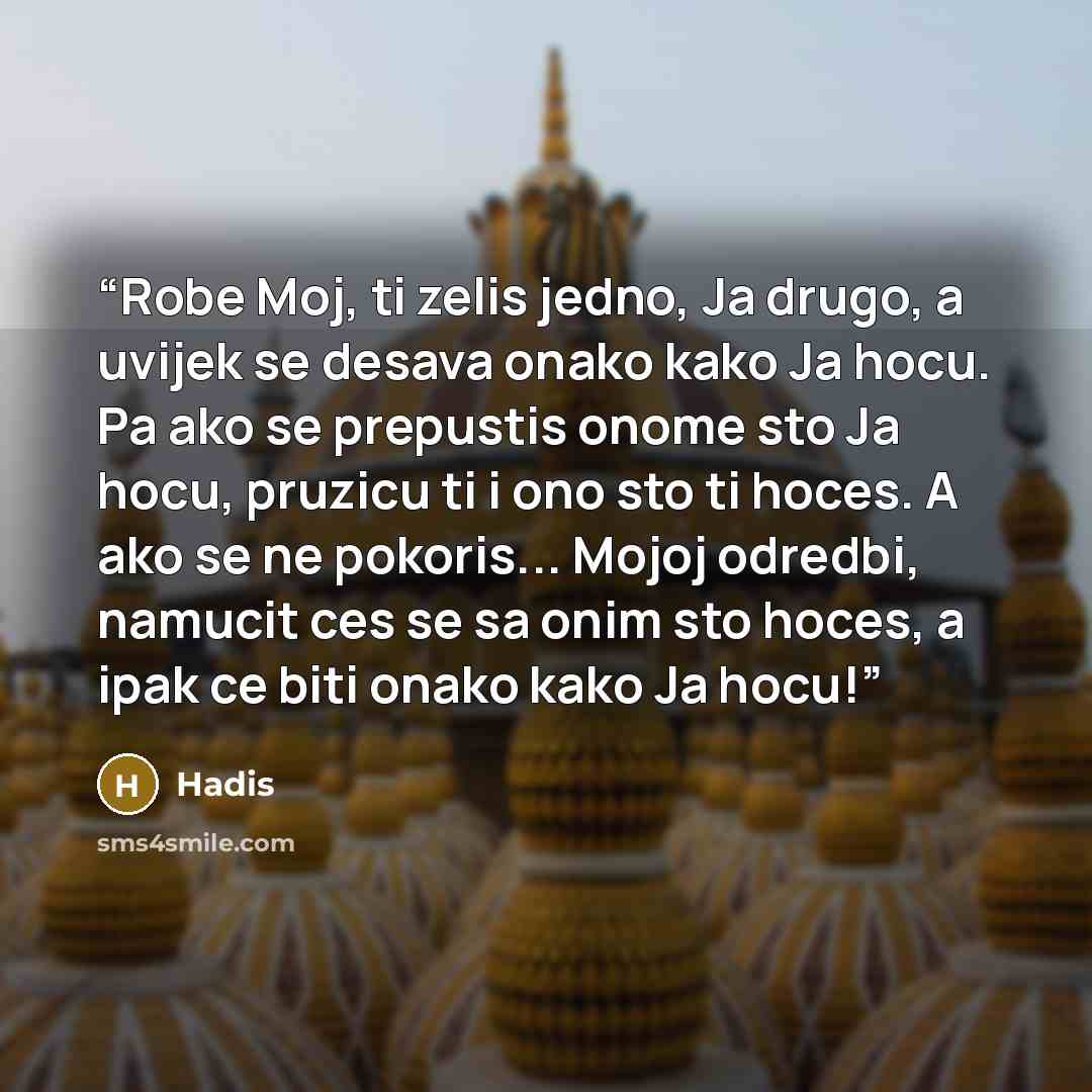 “Robe Moj, ti zelis jedno, Ja drugo, a uvijek se desava onako kako Ja hocu. Pa ako se prepustis onome sto Ja hocu, pruzicu ti i ono sto ti hoces. A ako se ne pokoris... Mojoj odredbi, namucit ces se sa onim sto hoces, a ipak ce biti onako kako Ja hocu!” quote by Hadis