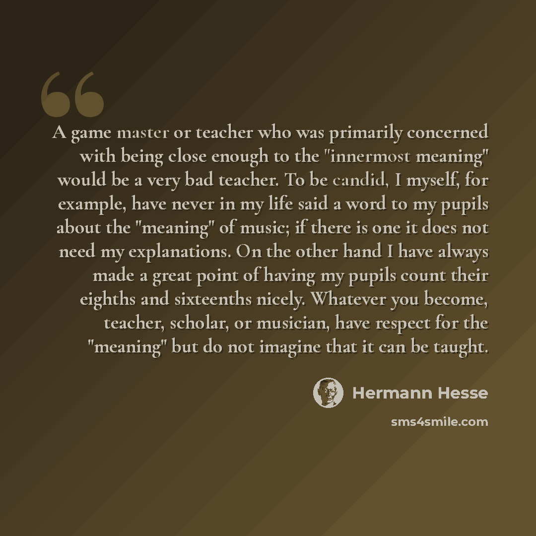 “A game master or teacher who was primarily concerned with being close enough to the "innermost meaning" would be a very bad teacher. To be candid, I myself, for example, have never in my life said a word to my pupils about the "meaning" of music; if there is one it does not need my explanations…” quote by Hermann Hesse