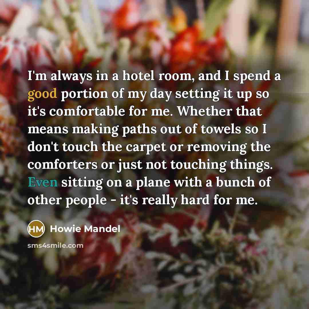 “I'm always in a hotel room, and I spend a good portion of my day setting it up so it's comfortable for me. Whether that means making paths out of towels so I don't touch the carpet or removing the comforters or just not touching things. Even sitting on a plane with a bunch of other people - it's…” quote by Howie Mandel