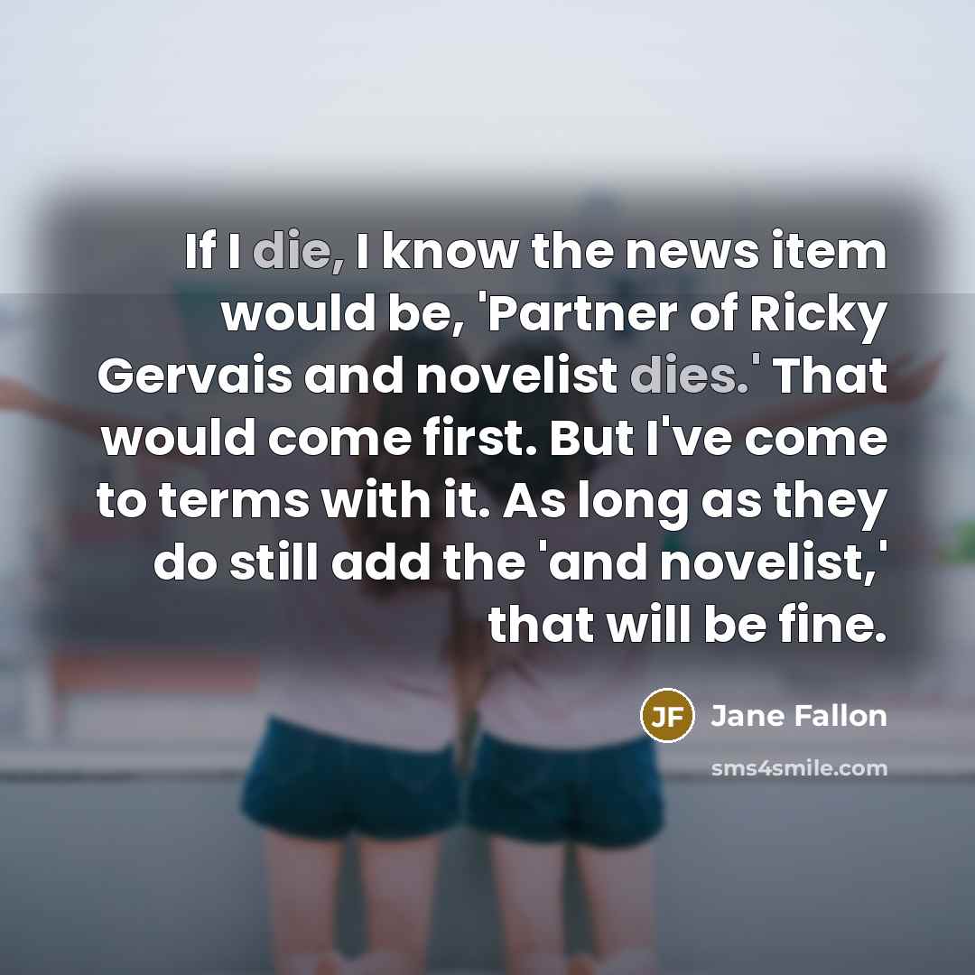 “If I die, I know the news item would be, 'Partner of Ricky Gervais and novelist dies.' That would come first. But I've come to terms with it. As long as they do still add the 'and novelist,' that will be fine.” quote by Jane Fallon