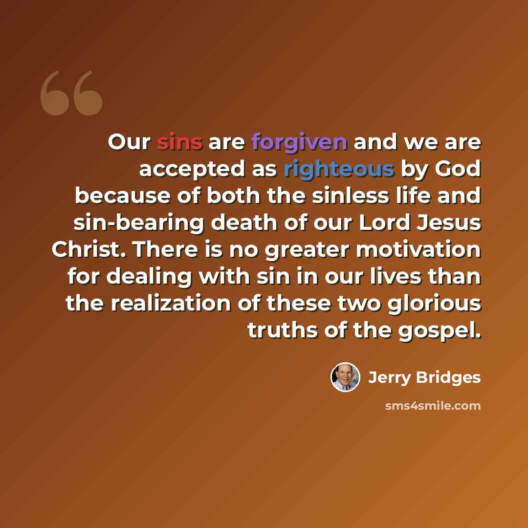 “Our sins are forgiven and we are accepted as righteous by God because of both the sinless life and sin-bearing death of our Lord Jesus Christ. There is no greater motivation for dealing with sin in our lives than the realization of these two glorious truths of the gospel.” quote by Jerry Bridges