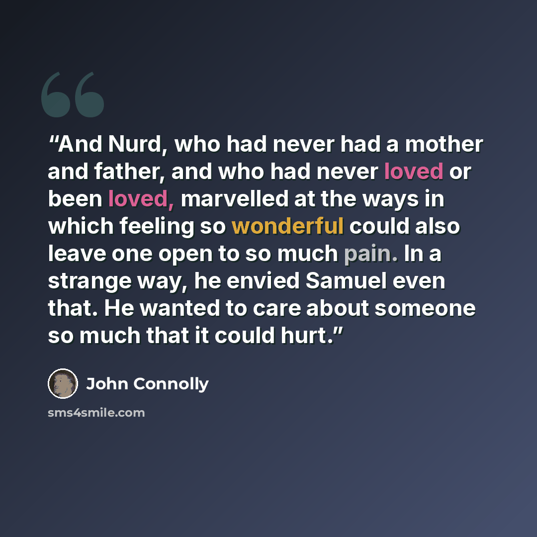 “And Nurd, who had never had a mother and father, and who had never loved or been loved, marvelled at the ways in which feeling so wonderful could also leave one open to so much pain. In a strange way, he envied Samuel even that. He wanted to care about someone so much that it could hurt.” quote by John Connolly