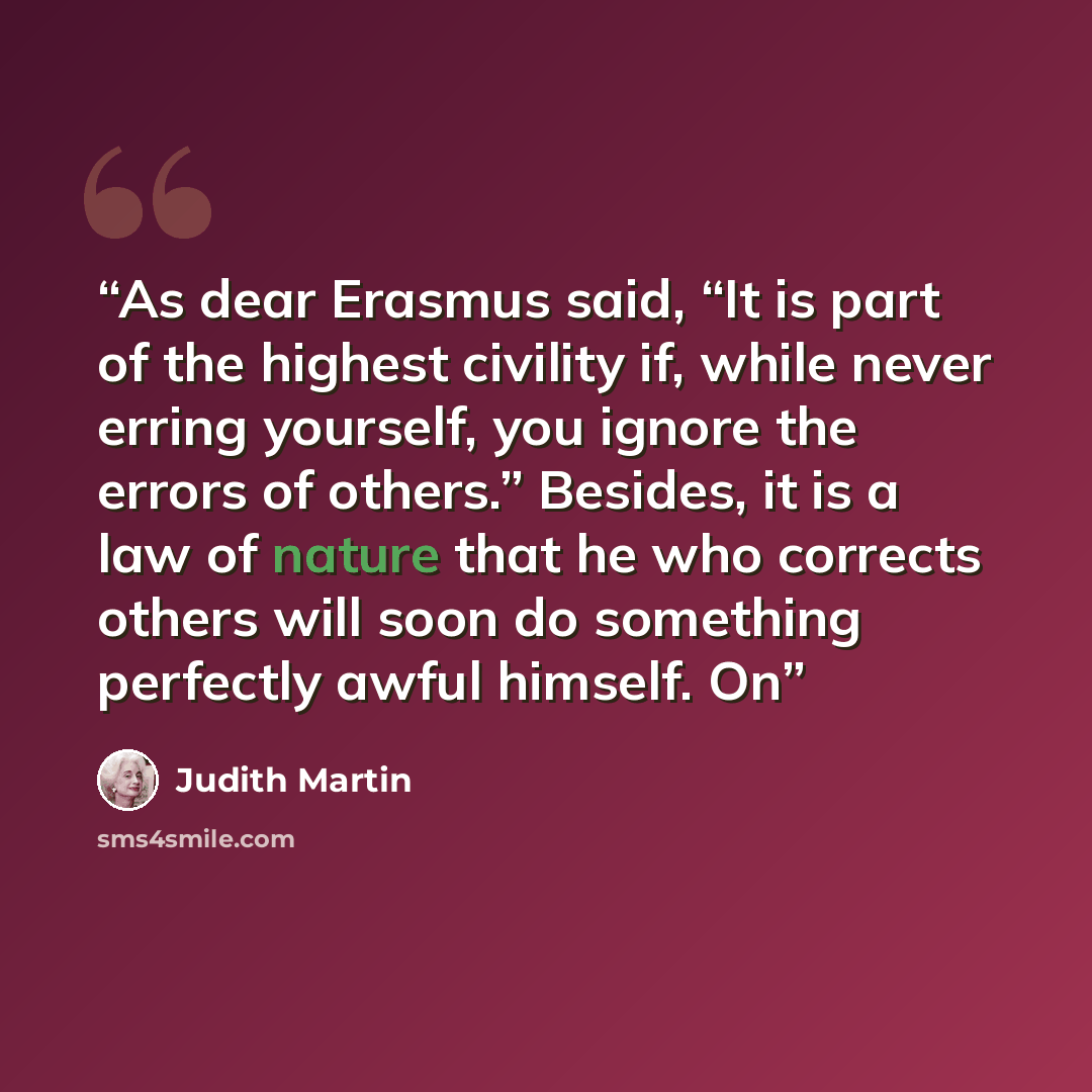 “As dear Erasmus said, “It is part of the highest civility if, while never erring yourself, you ignore the errors of others.” Besides, it is a law of nature that he who corrects others will soon do something perfectly awful himself. On” quote by Judith Martin