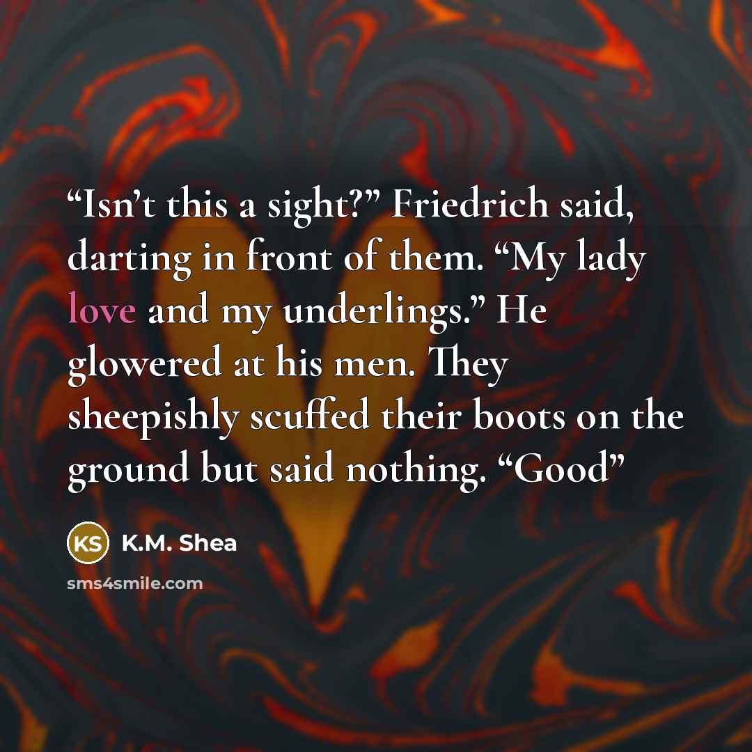 “Isn’t this a sight?” Friedrich said, darting in front of them. “My lady love and my underlings.” He glowered at his men. They sheepishly scuffed their boots on the ground but said nothing. “Good” quote by K.M. Shea