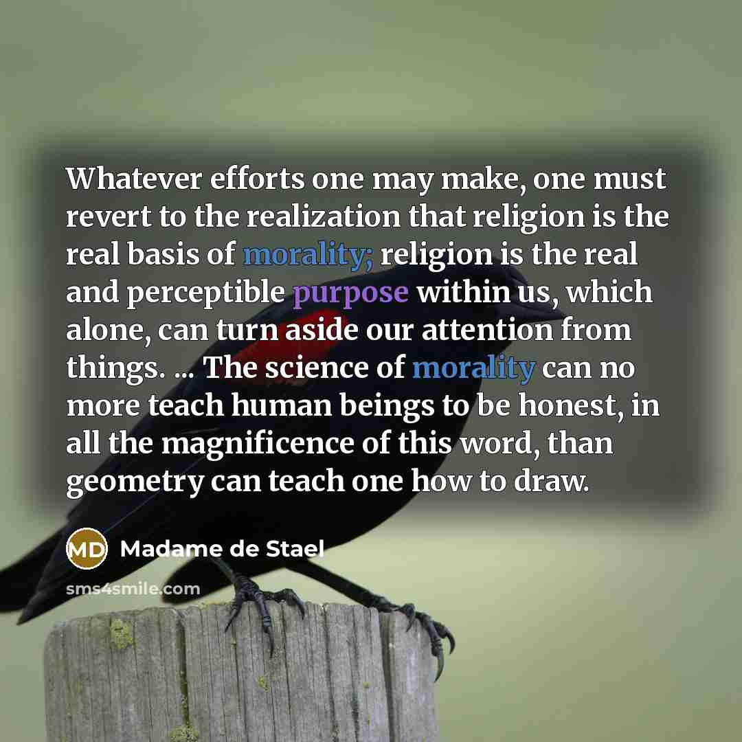 “Whatever efforts one may make, one must revert to the realization that religion is the real basis of morality; religion is the real and perceptible purpose within us, which alone, can turn aside our attention from things. ... The science of morality can no more teach human beings to be honest, in…” quote by Madame de Stael