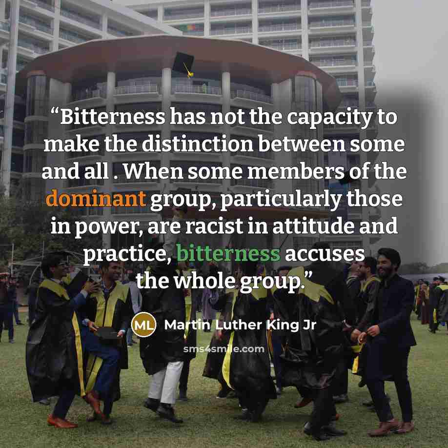 “Bitterness has not the capacity to make the distinction between some and all . When some members of the dominant group, particularly those in power, are racist in attitude and practice, bitterness accuses the whole group.” quote by Martin Luther King Jr