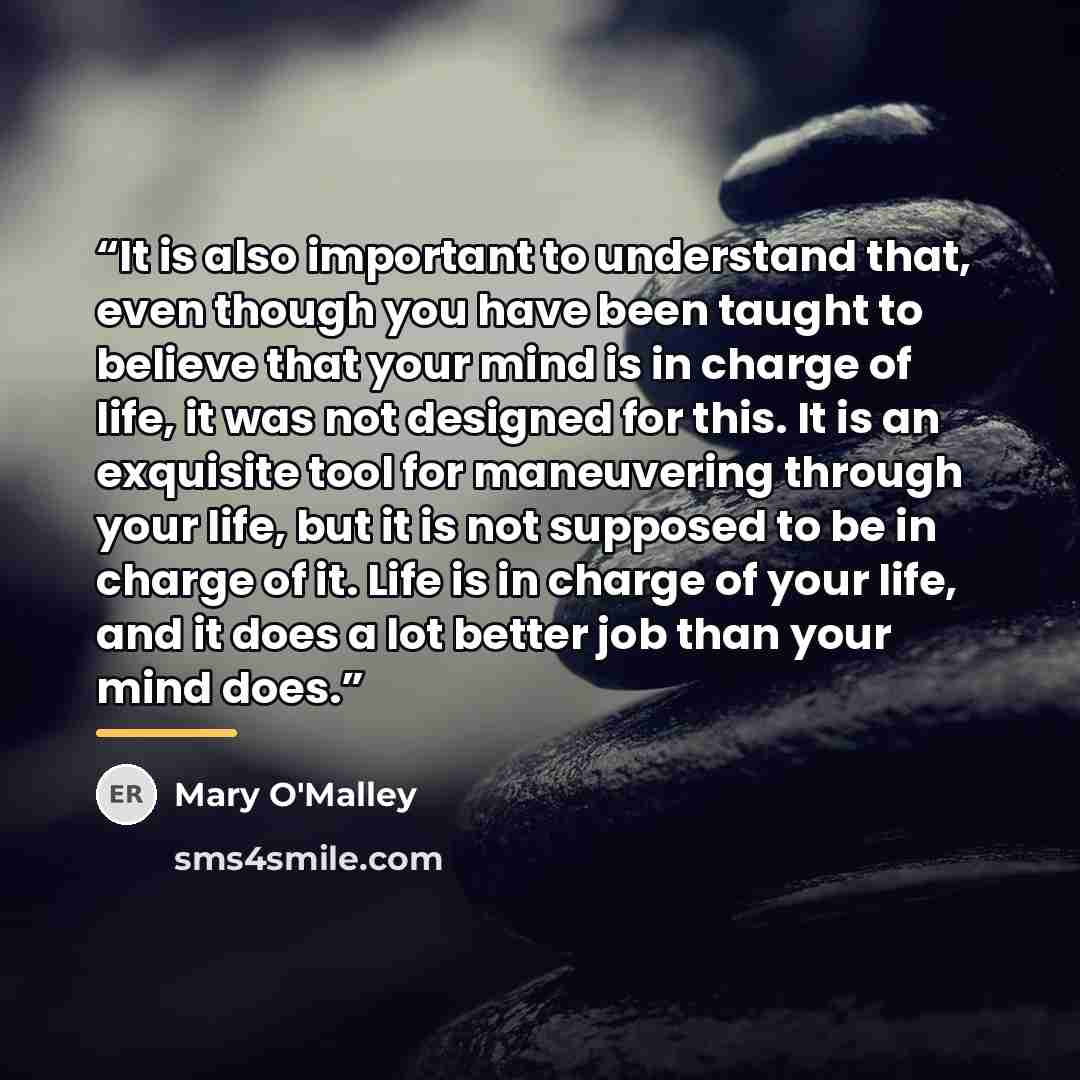 “It is also important to understand that, even though you have been taught to believe that your mind is in charge of life, it was not designed for this. It is an exquisite tool for maneuvering through your life, but it is not supposed to be in charge of it. Life is in charge of your life, and it…” quote by Mary O'Malley