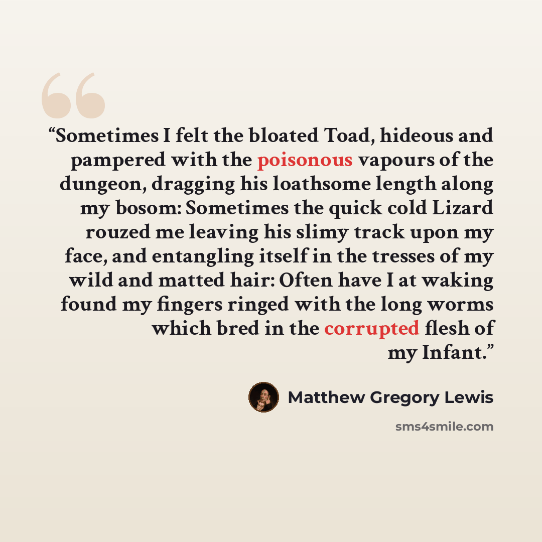 “Sometimes I felt the bloated Toad, hideous and pampered with the poisonous vapours of the dungeon, dragging his loathsome length along my bosom: Sometimes the quick cold Lizard rouzed me leaving his slimy track upon my face, and entangling itself in the tresses of my wild and matted hair: Often…” quote by Matthew Gregory Lewis