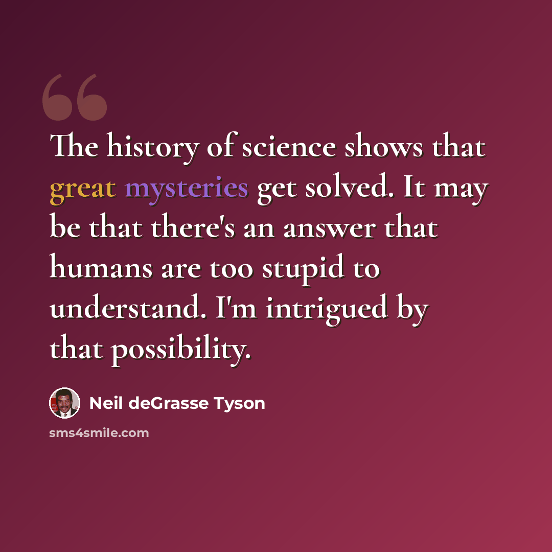 “The history of science shows that great mysteries get solved. It may be that there's an answer that humans are too stupid to understand. I'm intrigued by that possibility.” quote by Neil deGrasse Tyson