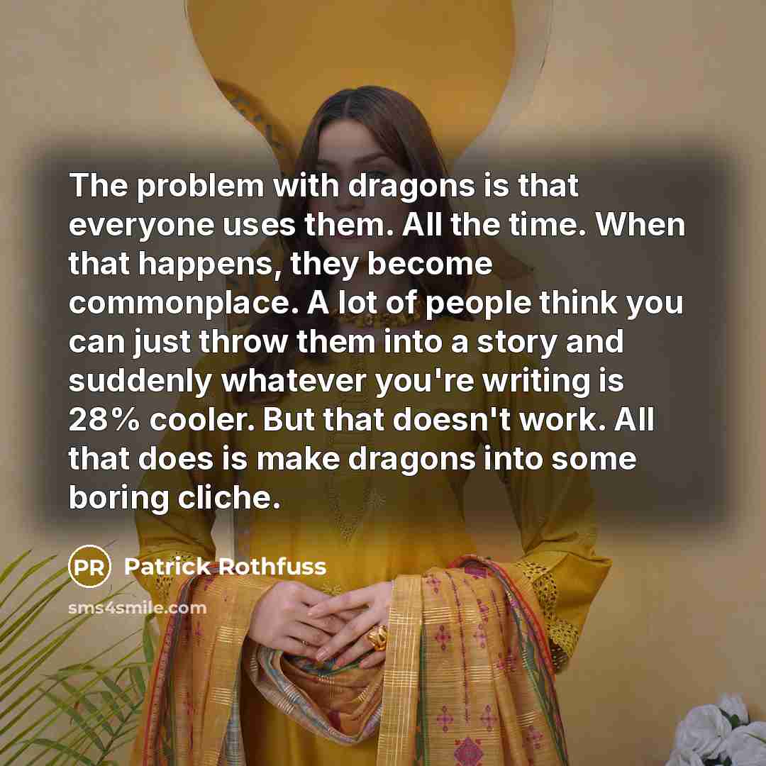 “The problem with dragons is that everyone uses them. All the time. When that happens, they become commonplace. A lot of people think you can just throw them into a story and suddenly whatever you're writing is 28% cooler. But that doesn't work. All that does is make dragons into some boring cliche.” quote by Patrick Rothfuss