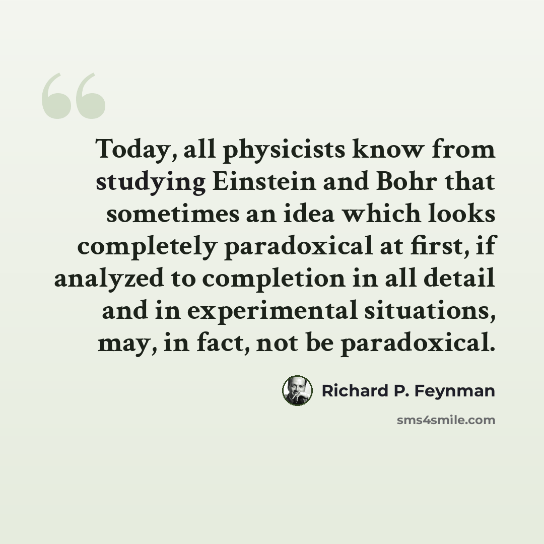 “Today, all physicists know from studying Einstein and Bohr that sometimes an idea which looks completely paradoxical at first, if analyzed to completion in all detail and in experimental situations, may, in fact, not be paradoxical.” quote by Richard P. Feynman