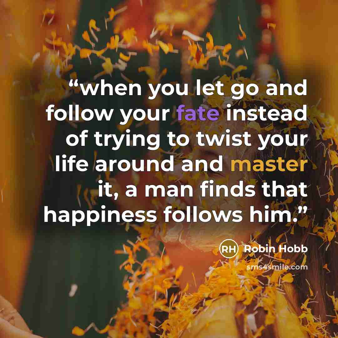 “when you let go and follow your fate instead of trying to twist your life around and master it, a man finds that happiness follows him.” quote by Robin Hobb