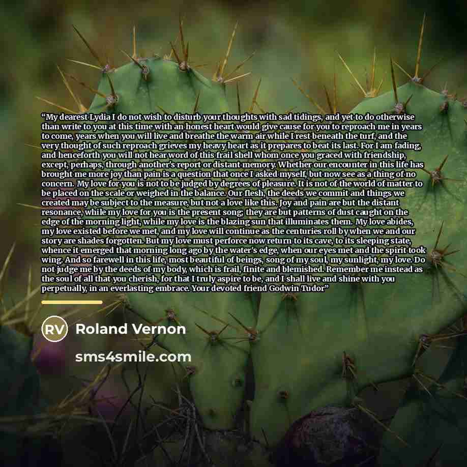 “My dearest Lydia I do not wish to disturb your thoughts with sad tidings, and yet to do otherwise than write to you at this time with an honest heart would give cause for you to reproach me in years to come, years when you will live and breathe the warm air while I rest beneath the turf, and the…” quote by Roland Vernon