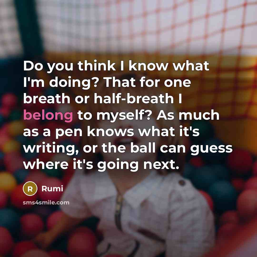 “Do you think I know what I'm doing? That for one breath or half-breath I belong to myself? As much as a pen knows what it's writing, or the ball can guess where it's going next.” quote by Rumi