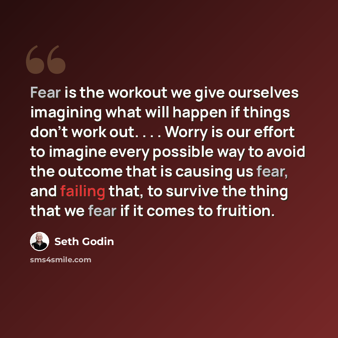 “Fear is the workout we give ourselves imagining what will happen if things don't work out. . . . Worry is our effort to imagine every possible way to avoid the outcome that is causing us fear, and failing that, to survive the thing that we fear if it comes to fruition.” quote by Seth Godin