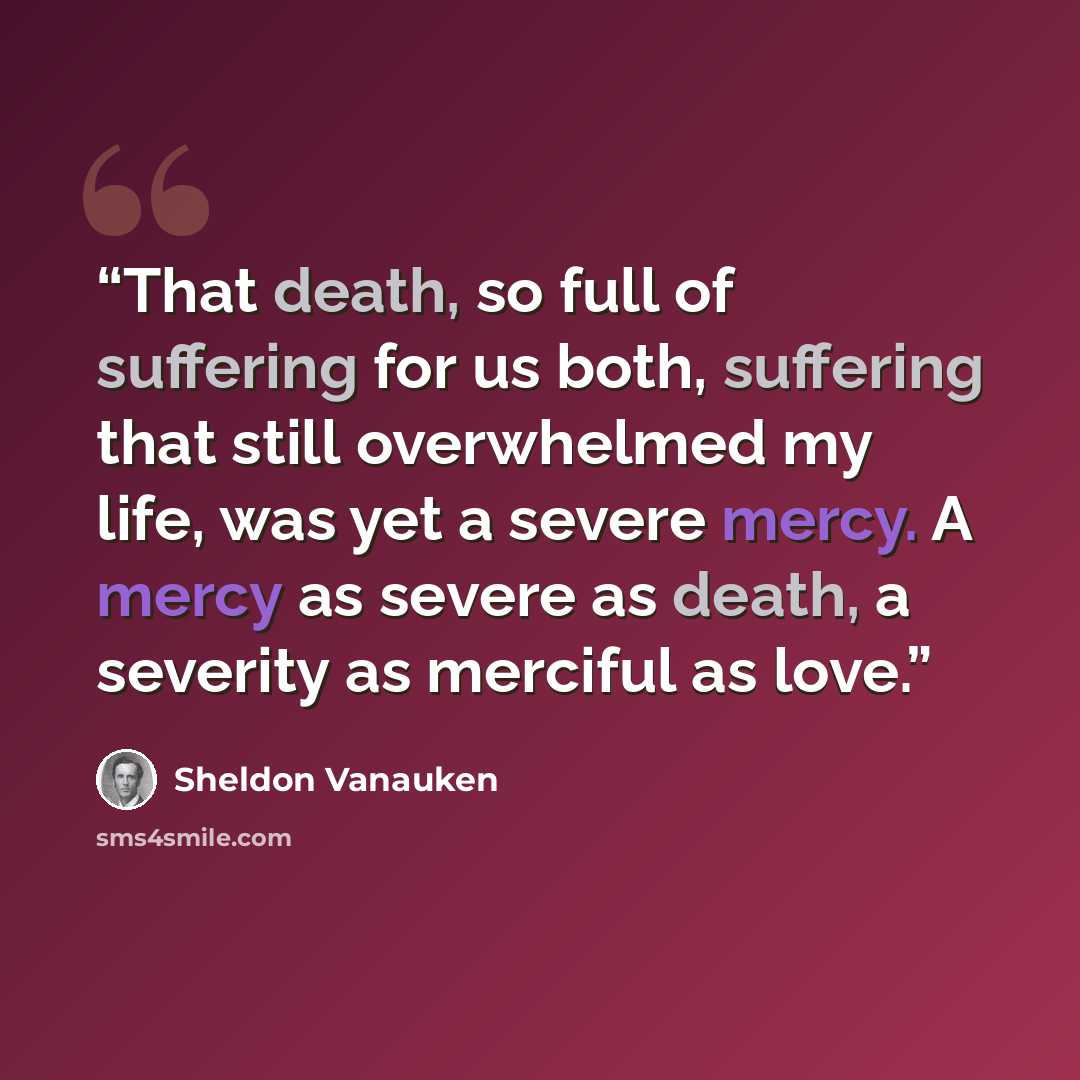 “That death, so full of suffering for us both, suffering that still overwhelmed my life, was yet a severe mercy. A mercy as severe as death, a severity as merciful as love.” quote by Sheldon Vanauken
