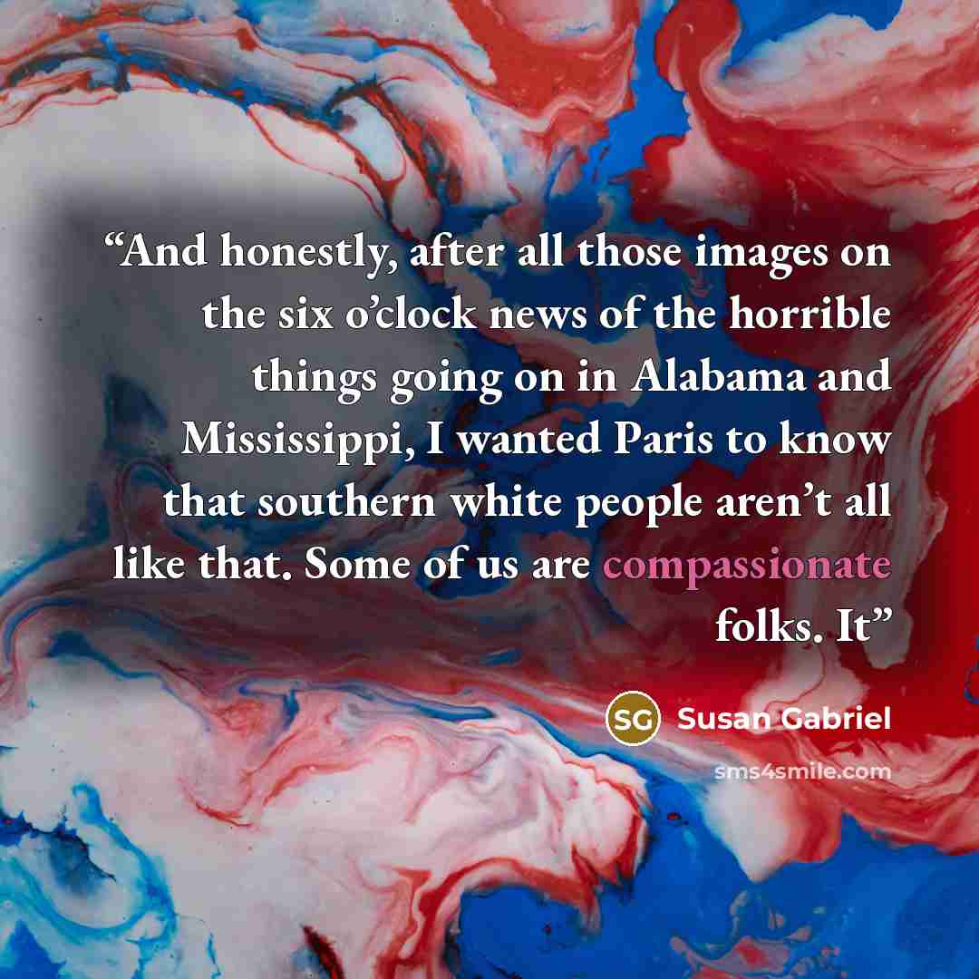 “And honestly, after all those images on the six o’clock news of the horrible things going on in Alabama and Mississippi, I wanted Paris to know that southern white people aren’t all like that. Some of us are compassionate folks. It” quote by Susan Gabriel