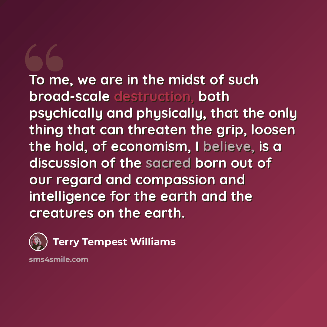 “To me, we are in the midst of such broad-scale destruction, both psychically and physically, that the only thing that can threaten the grip, loosen the hold, of economism, I believe, is a discussion of the sacred born out of our regard and compassion and intelligence for the earth and the…” quote by Terry Tempest Williams