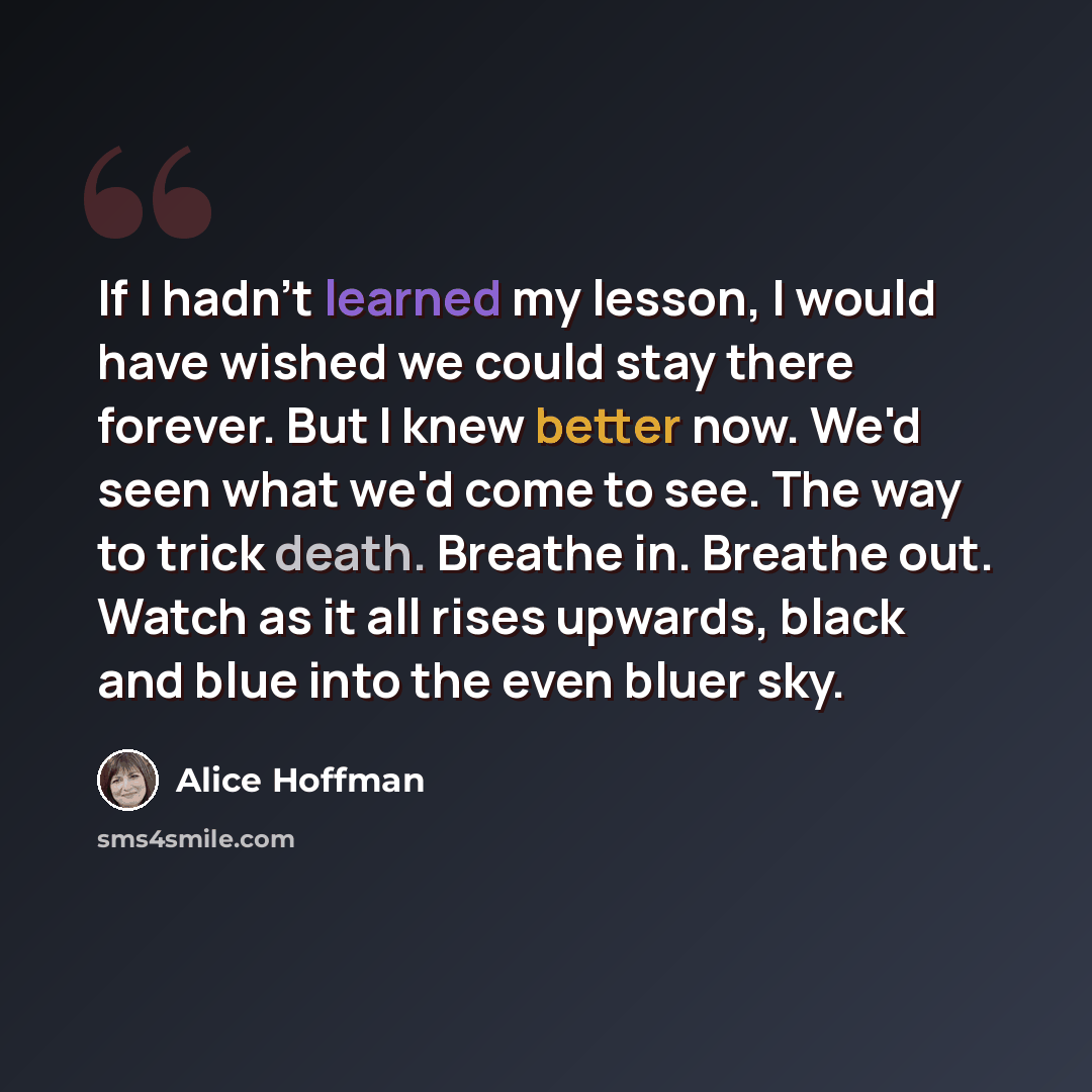 “If I hadn't learned my lesson, I would have wished we could stay there forever. But I knew better now. We'd seen what we'd come to see. The way to trick death. Breathe in. Breathe out. Watch as it all rises upwards, black and blue into the even bluer sky.” quote by Alice Hoffman