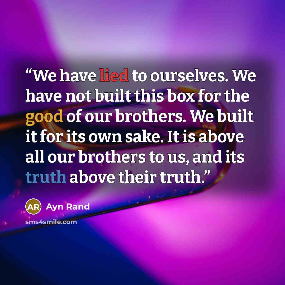 “We have lied to ourselves. We have not built this box for the good of our brothers. We built it for its own sake. It is above all our brothers to us, and its truth above their truth.” quote by Ayn Rand