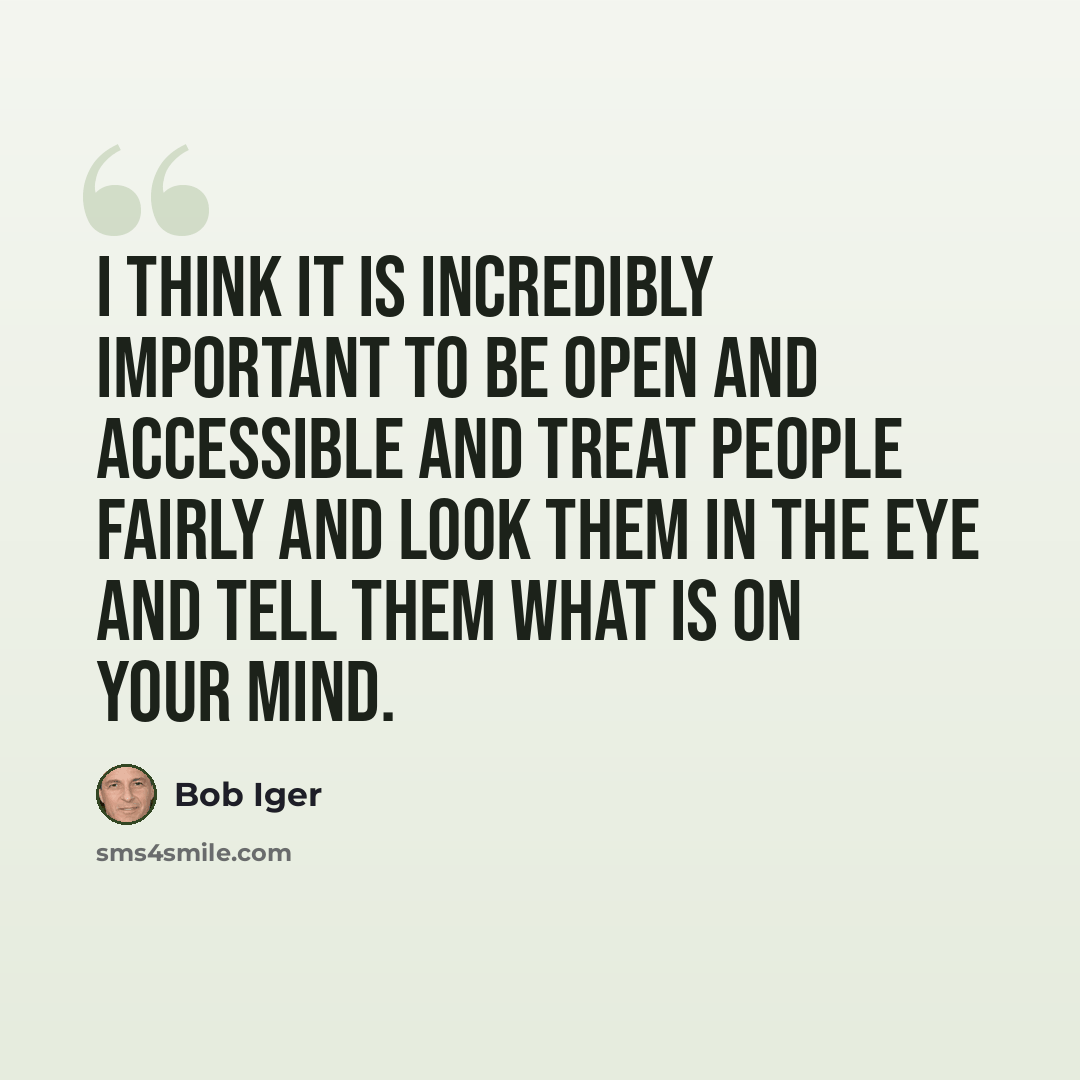 “I think it is incredibly important to be open and accessible and treat people fairly and look them in the eye and tell them what is on your mind.” quote by Bob Iger