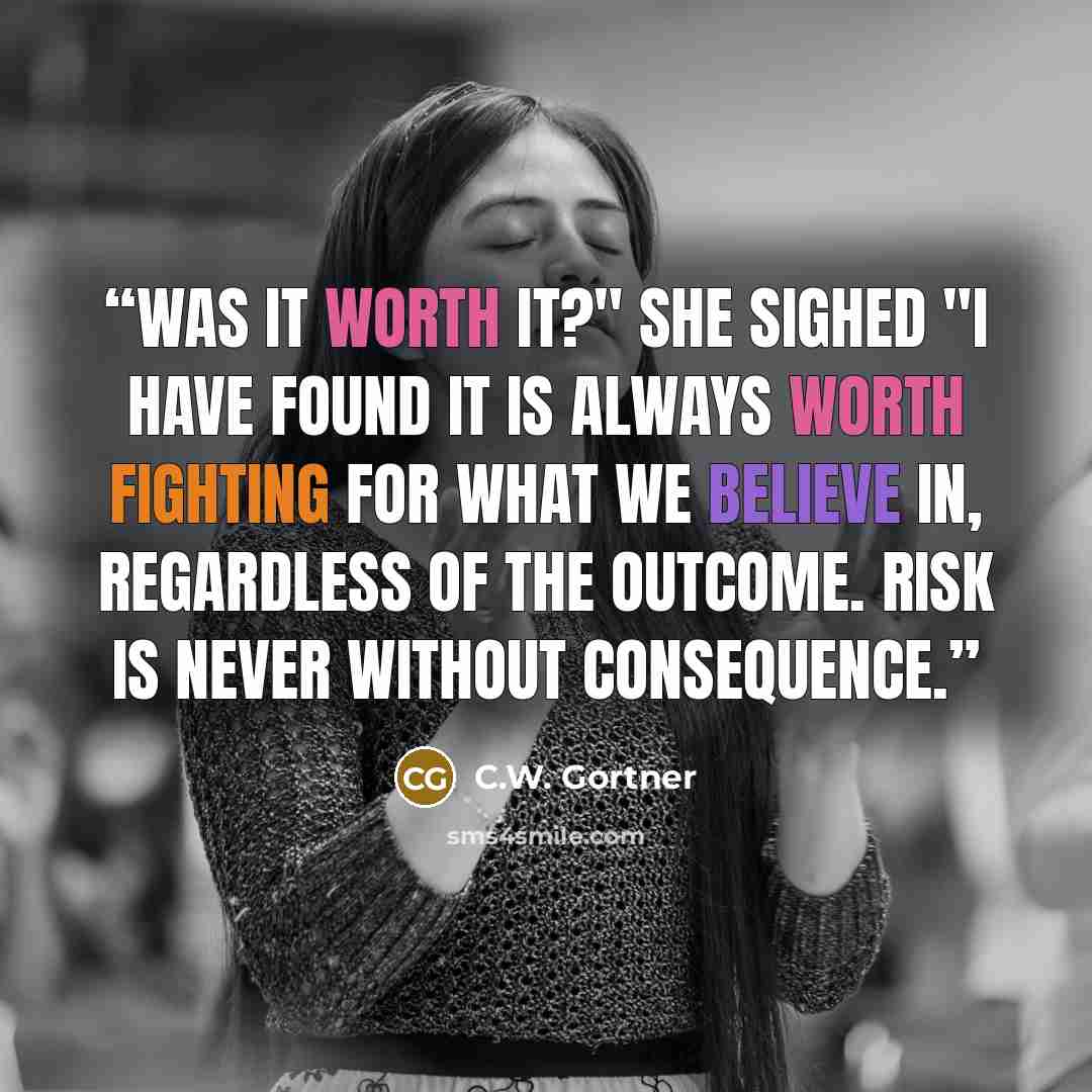 “Was it worth it?" she sighed "I have found it is always worth fighting for what we believe in, regardless of the outcome. Risk is never without consequence.” quote by C.W. Gortner