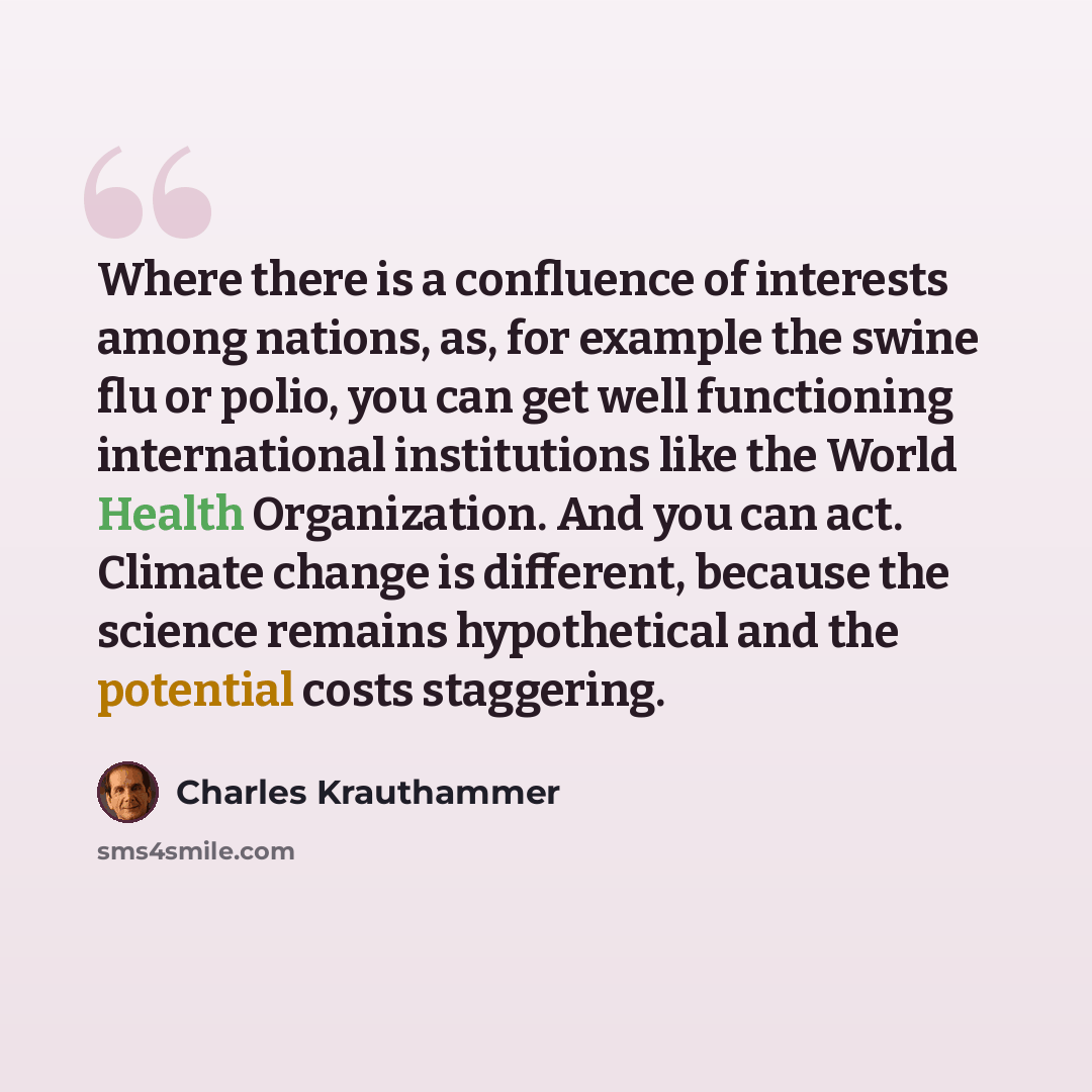 “Where there is a confluence of interests among nations, as, for example the swine flu or polio, you can get well functioning international institutions like the World Health Organization. And you can act. Climate change is different, because the science remains hypothetical and the potential costs…” quote by Charles Krauthammer
