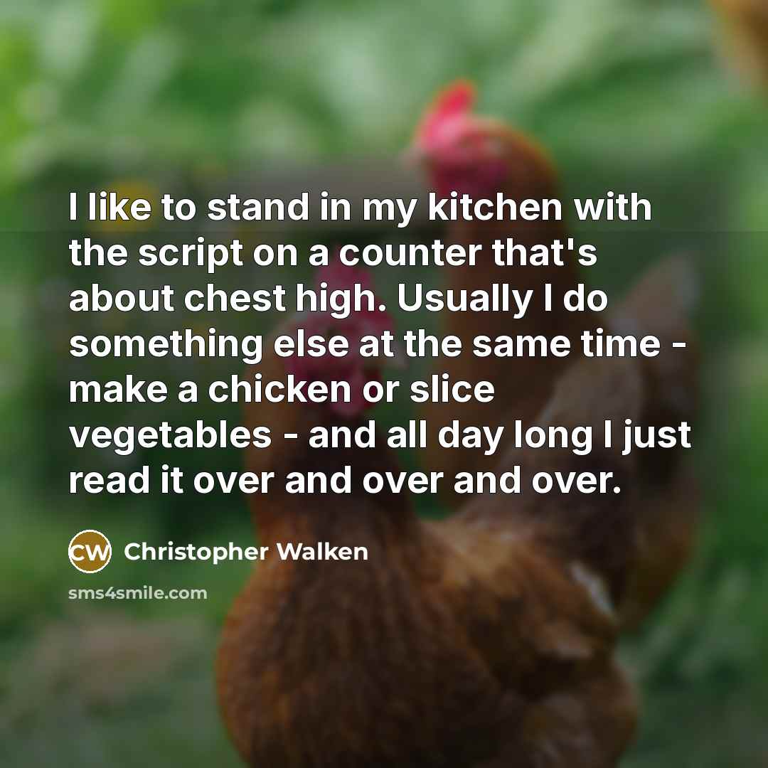 “I like to stand in my kitchen with the script on a counter that's about chest high. Usually I do something else at the same time - make a chicken or slice vegetables - and all day long I just read it over and over and over.” quote by Christopher Walken