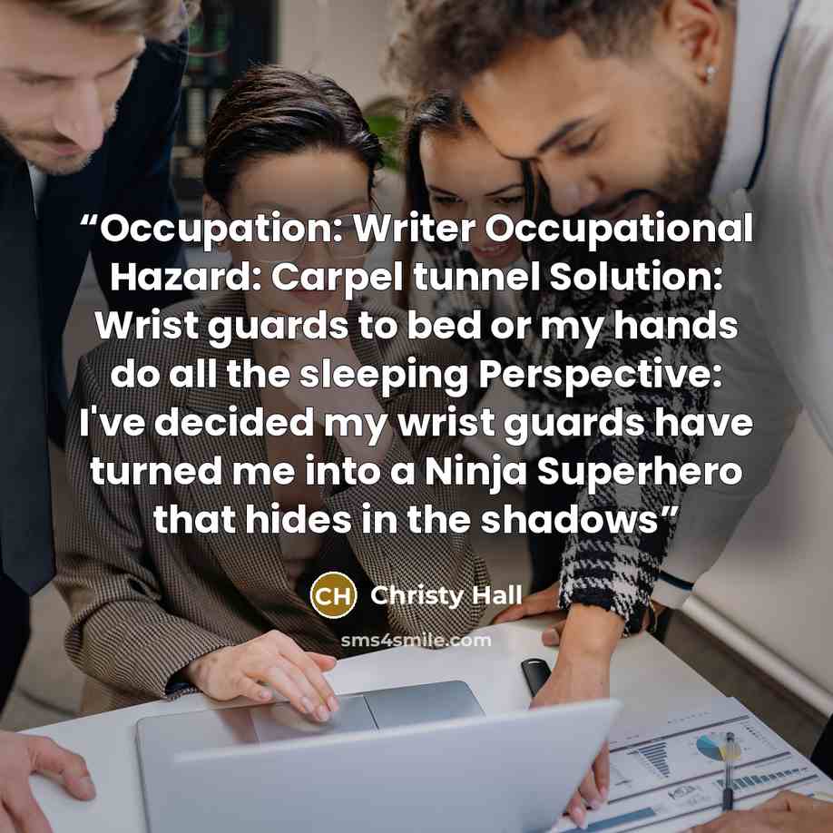 “Occupation: Writer Occupational Hazard: Carpel tunnel Solution: Wrist guards to bed or my hands do all the sleeping Perspective: I've decided my wrist guards have turned me into a Ninja Superhero that hides in the shadows” quote by Christy Hall