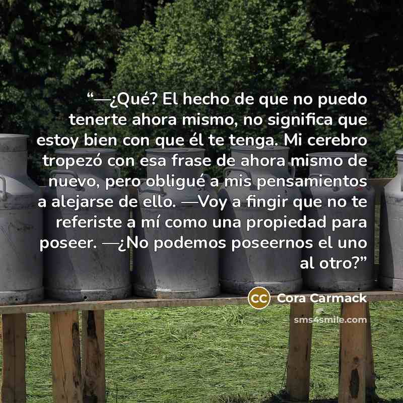 “—¿Qué? El hecho de que no puedo tenerte ahora mismo, no significa que estoy bien con que él te tenga. Mi cerebro tropezó con esa frase de ahora mismo de nuevo, pero obligué a mis pensamientos a alejarse de ello. —Voy a fingir que no te referiste a mí como una propiedad para poseer. —¿No podemos…” quote by Cora Carmack