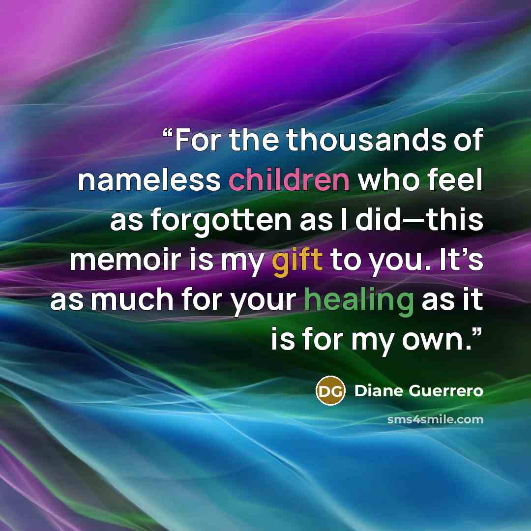 “For the thousands of nameless children who feel as forgotten as I did—this memoir is my gift to you. It’s as much for your healing as it is for my own.” quote by Diane Guerrero