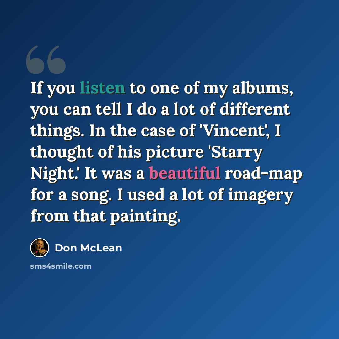 “If you listen to one of my albums, you can tell I do a lot of different things. In the case of 'Vincent', I thought of his picture 'Starry Night.' It was a beautiful road-map for a song. I used a lot of imagery from that painting.” quote by Don McLean