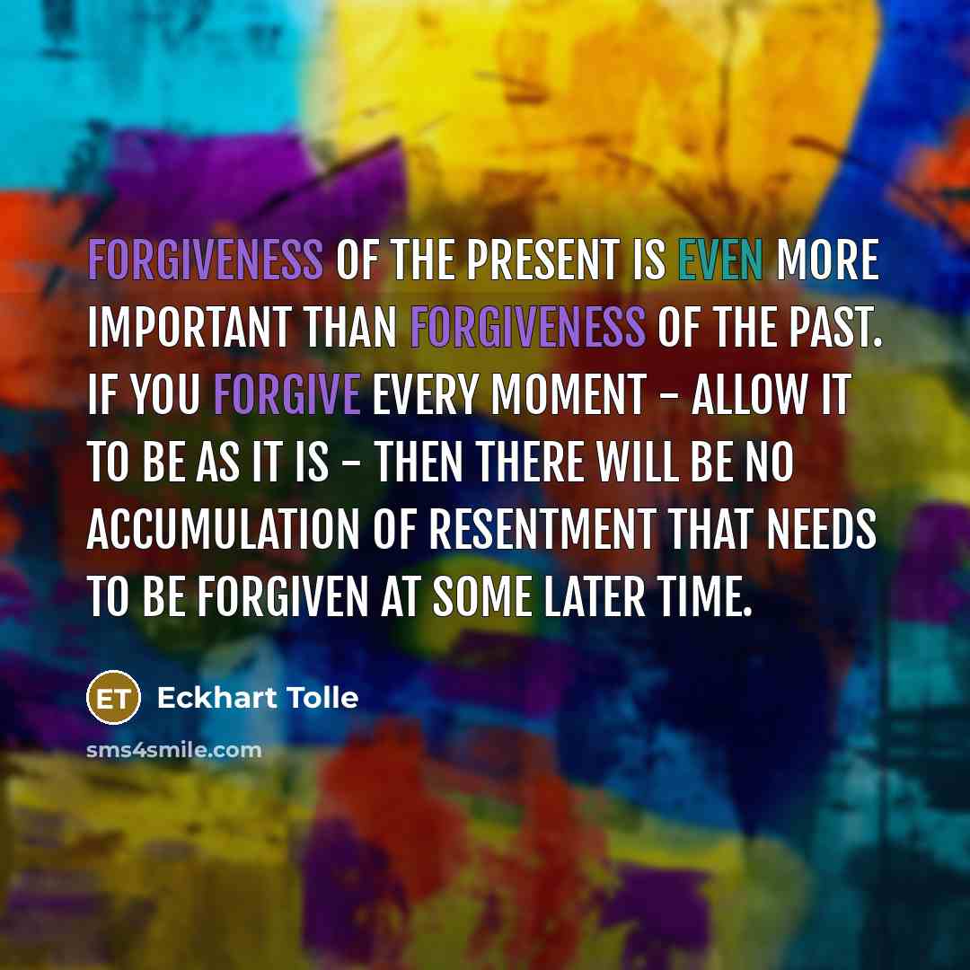 “Forgiveness of the present is even more important than forgiveness of the past. If you forgive every moment - allow it to be as it is - then there will be no accumulation of resentment that needs to be forgiven at some later time.” quote by Eckhart Tolle