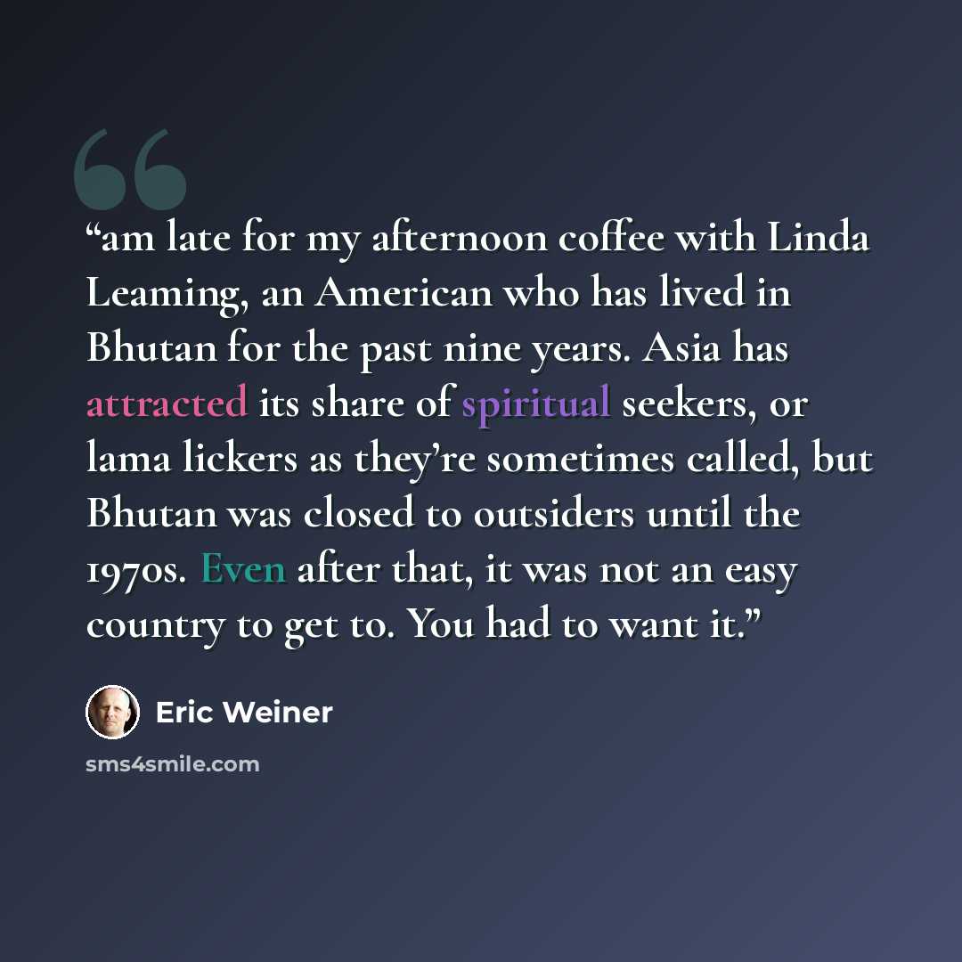 “am late for my afternoon coffee with Linda Leaming, an American who has lived in Bhutan for the past nine years. Asia has attracted its share of spiritual seekers, or lama lickers as they’re sometimes called, but Bhutan was closed to outsiders until the 1970s. Even after that, it was not an easy…” quote by Eric Weiner