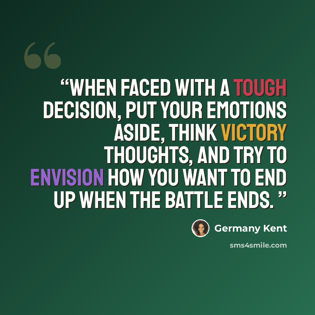“When faced with a tough decision, put your emotions aside, think victory thoughts, and try to envision how you want to end up when the battle ends.” quote by Germany Kent