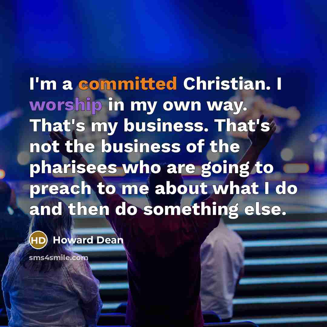 “I'm a committed Christian. I worship in my own way. That's my business. That's not the business of the pharisees who are going to preach to me about what I do and then do something else.” quote by Howard Dean