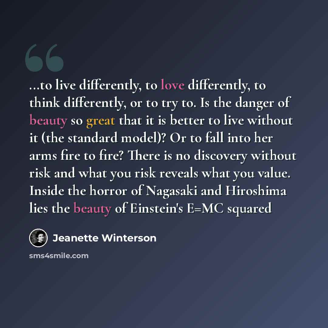 “...to live differently, to love differently, to think differently, or to try to. Is the danger of beauty so great that it is better to live without it (the standard model)? Or to fall into her arms fire to fire? There is no discovery without risk and what you risk reveals what you value. Inside…” quote by Jeanette Winterson