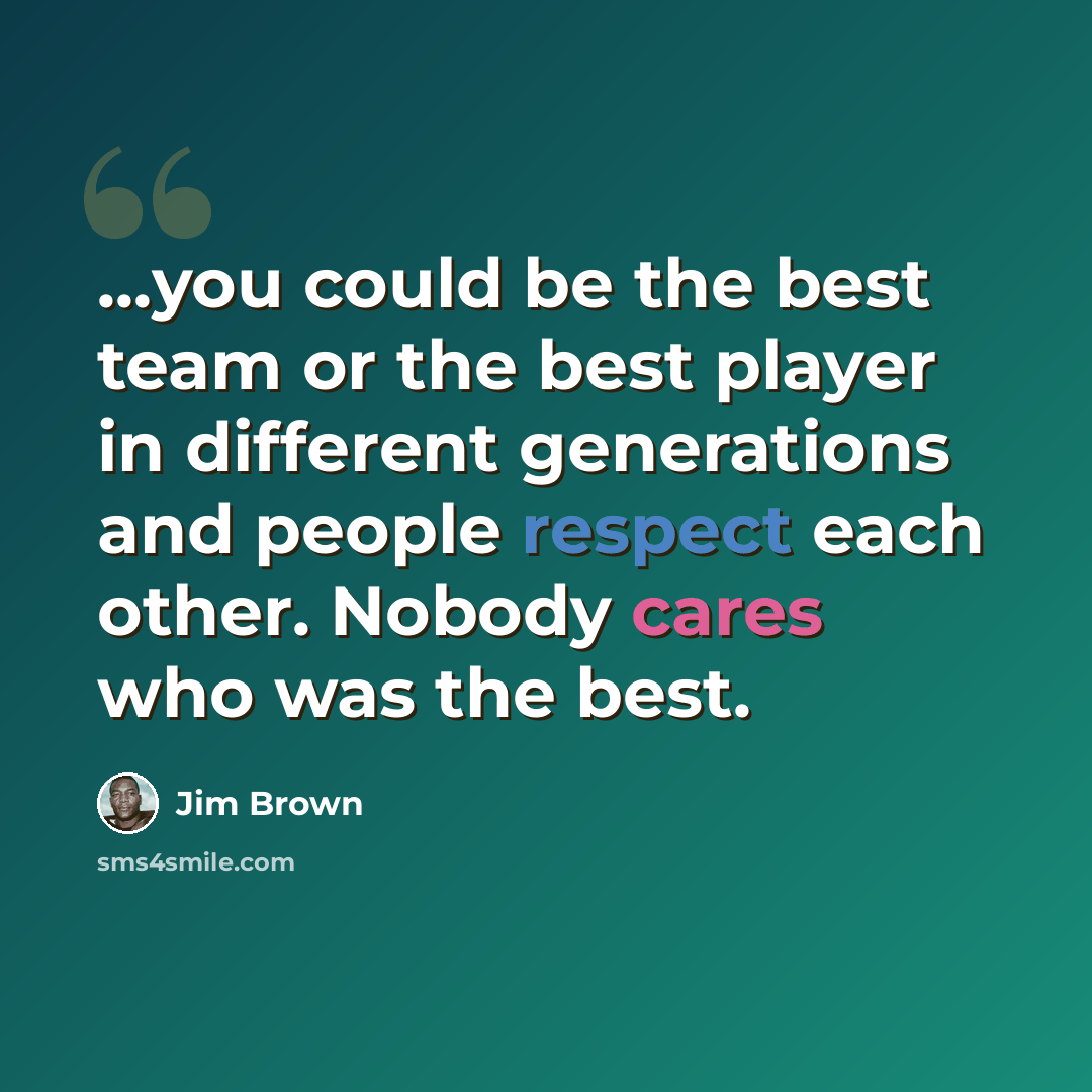 “...you could be the best team or the best player in different generations and people respect each other. Nobody cares who was the best.” quote by Jim Brown
