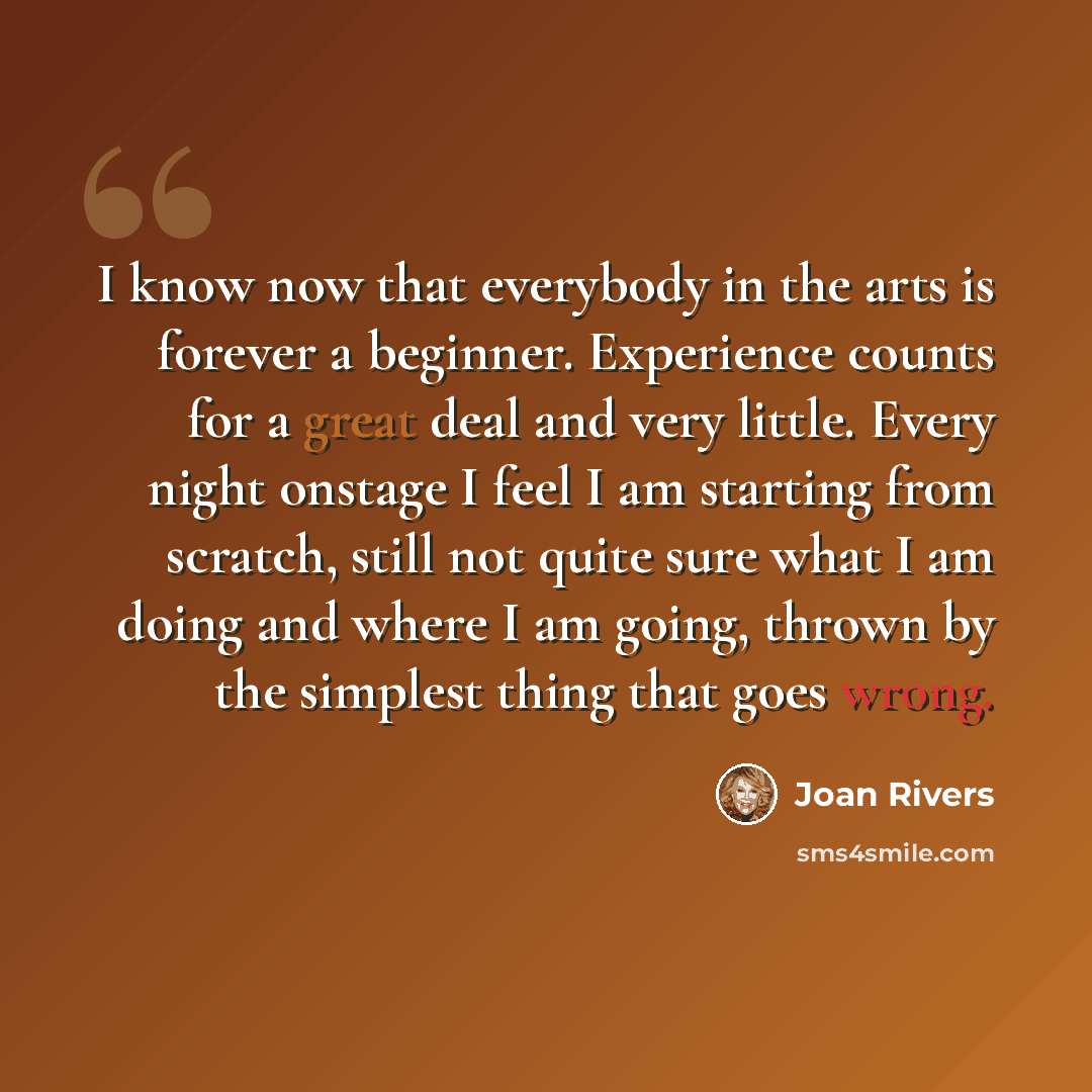 “I know now that everybody in the arts is forever a beginner. Experience counts for a great deal and very little. Every night onstage I feel I am starting from scratch, still not quite sure what I am doing and where I am going, thrown by the simplest thing that goes wrong.” quote by Joan Rivers