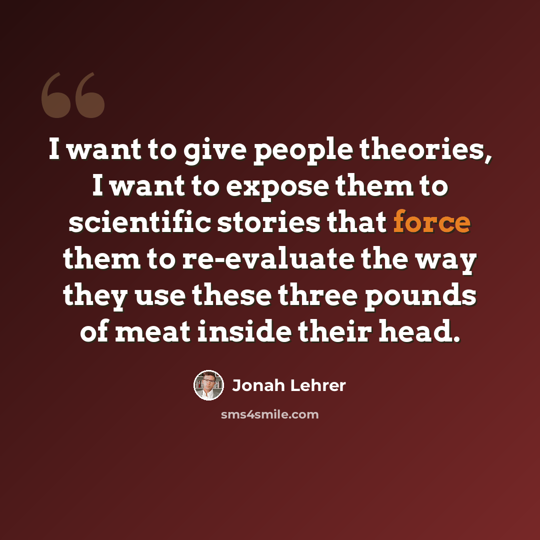 “I want to give people theories, I want to expose them to scientific stories that force them to re-evaluate the way they use these three pounds of meat inside their head.” quote by Jonah Lehrer