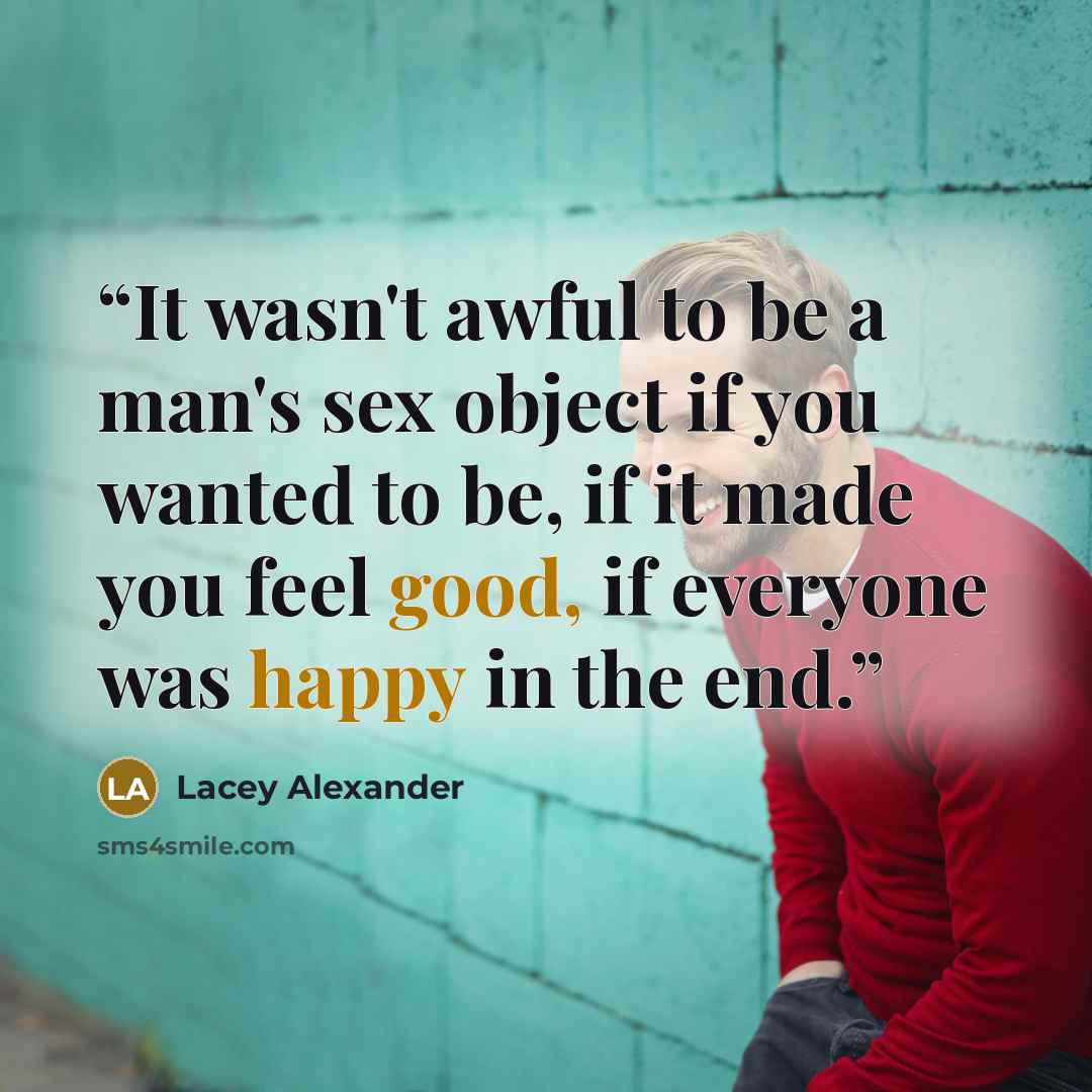 “It wasn't awful to be a man's sex object if you wanted to be, if it made you feel good, if everyone was happy in the end.” quote by Lacey Alexander
