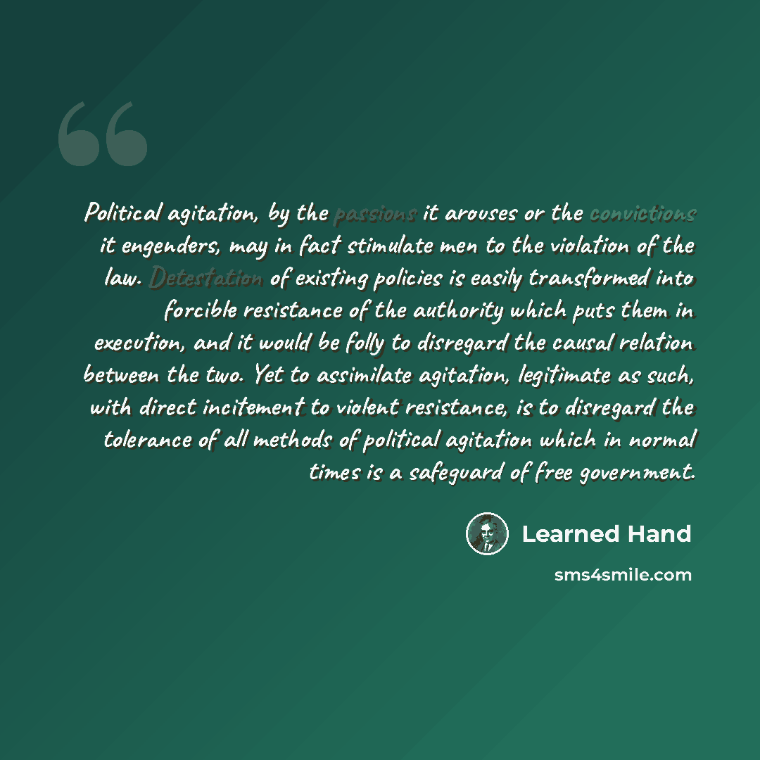 “Political agitation, by the passions it arouses or the convictions it engenders, may in fact stimulate men to the violation of the law. Detestation of existing policies is easily transformed into forcible resistance of the authority which puts them in execution, and it would be folly to disregard…” quote by Learned Hand