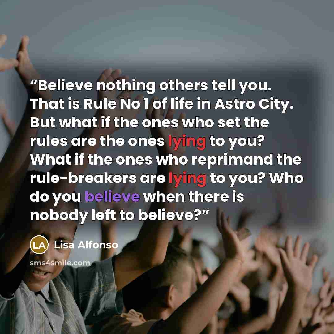 “Believe nothing others tell you. That is Rule No 1 of life in Astro City. But what if the ones who set the rules are the ones lying to you? What if the ones who reprimand the rule-breakers are lying to you? Who do you believe when there is nobody left to believe?” quote by Lisa Alfonso