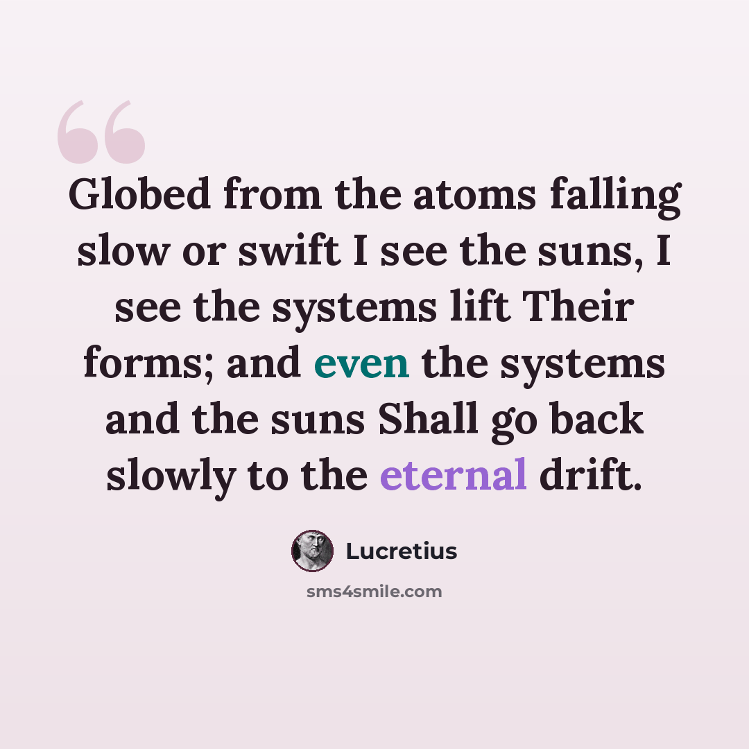 “Globed from the atoms falling slow or swift I see the suns, I see the systems lift Their forms; and even the systems and the suns Shall go back slowly to the eternal drift.” quote by Lucretius