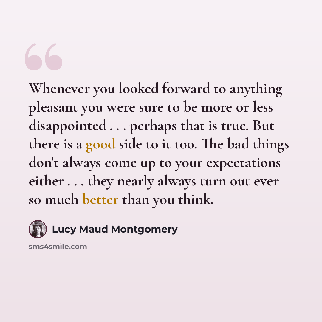 “Whenever you looked forward to anything pleasant you were sure to be more or less disappointed . . . perhaps that is true. But there is a good side to it too. The bad things don't always come up to your expectations either . . . they nearly always turn out ever so much better than you think.” quote by Lucy Maud Montgomery
